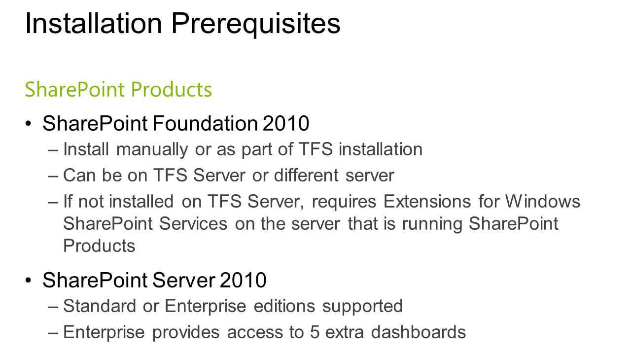 Installation Prerequisites SharePoint Products SharePoint Foundation 2010 –Install manually or as part of TFS installation –Can be on TFS Server or different server –If not installed on TFS Server, requires Extensions for Windows SharePoint Services on the server that is running SharePoint Products SharePoint Server 2010 –Standard or Enterprise editions supported –Enterprise provides access to 5 extra dashboards