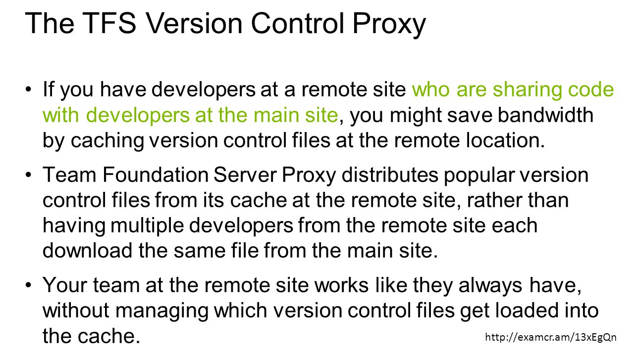 The TFS Version Control Proxy If you have developers at a remote site who are sharing code with developers at the main site, you might save bandwidth by caching version control files at the remote location.