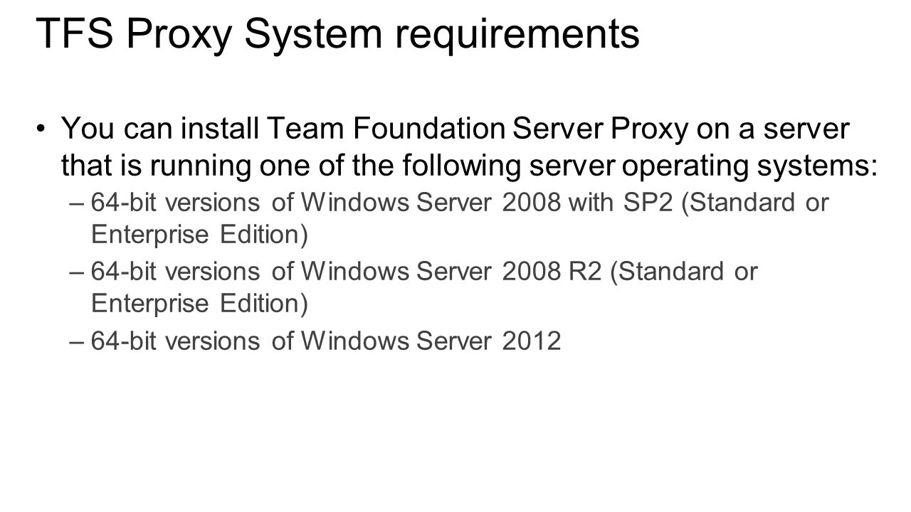 TFS Proxy System requirements You can install Team Foundation Server Proxy on a server that is running one of the following server operating systems: –64-bit versions of Windows Server 2008 with SP2 (Standard or Enterprise Edition) –64-bit versions of Windows Server 2008 R2 (Standard or Enterprise Edition) –64-bit versions of Windows Server 2012