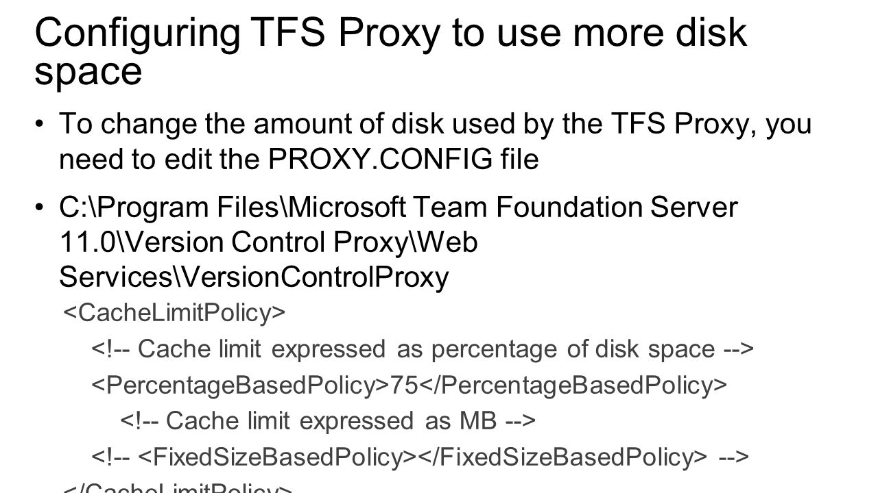 Configuring TFS Proxy to use more disk space To change the amount of disk used by the TFS Proxy, you need to edit the PROXY.CONFIG file C:\Program Files\Microsoft Team Foundation Server 11.0\Version Control Proxy\Web Services\VersionControlProxy 75 -->