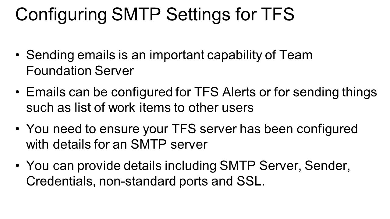 Configuring SMTP Settings for TFS Sending  s is an important capability of Team Foundation Server  s can be configured for TFS Alerts or for sending things such as list of work items to other users You need to ensure your TFS server has been configured with details for an SMTP server You can provide details including SMTP Server, Sender, Credentials, non-standard ports and SSL.