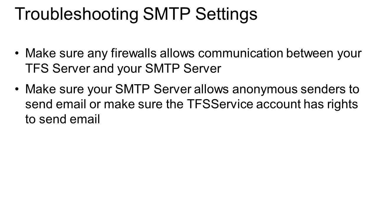 Troubleshooting SMTP Settings Make sure any firewalls allows communication between your TFS Server and your SMTP Server Make sure your SMTP Server allows anonymous senders to send  or make sure the TFSService account has rights to send