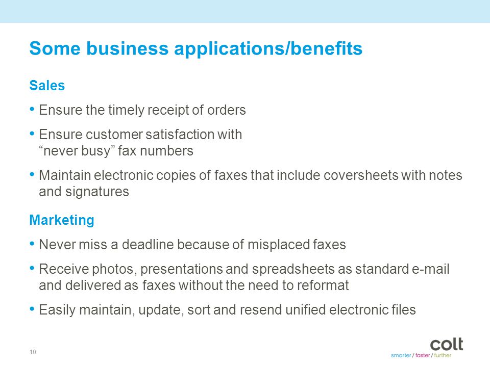 10 Some business applications/benefits Sales Ensure the timely receipt of orders Ensure customer satisfaction with never busy fax numbers Maintain electronic copies of faxes that include coversheets with notes and signatures Marketing Never miss a deadline because of misplaced faxes Receive photos, presentations and spreadsheets as standard  and delivered as faxes without the need to reformat Easily maintain, update, sort and resend unified electronic files