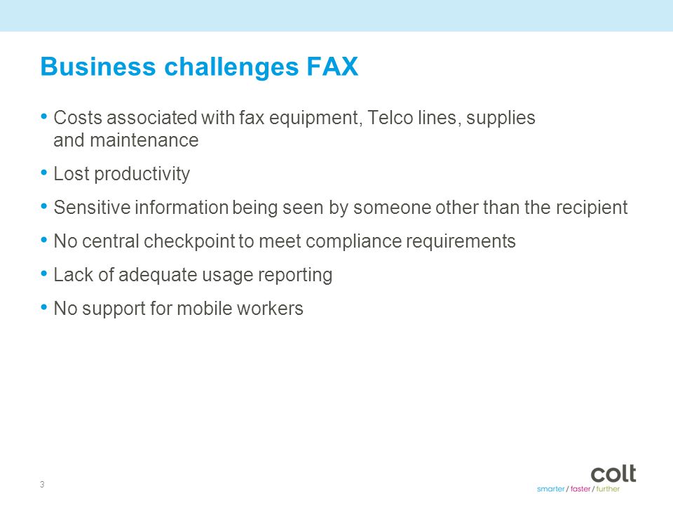3 Business challenges FAX Costs associated with fax equipment, Telco lines, supplies and maintenance Lost productivity Sensitive information being seen by someone other than the recipient No central checkpoint to meet compliance requirements Lack of adequate usage reporting No support for mobile workers
