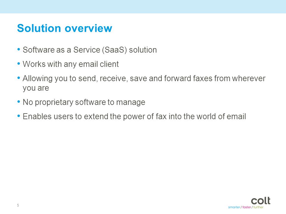 5 Solution overview Software as a Service (SaaS) solution Works with any  client Allowing you to send, receive, save and forward faxes from wherever you are No proprietary software to manage Enables users to extend the power of fax into the world of