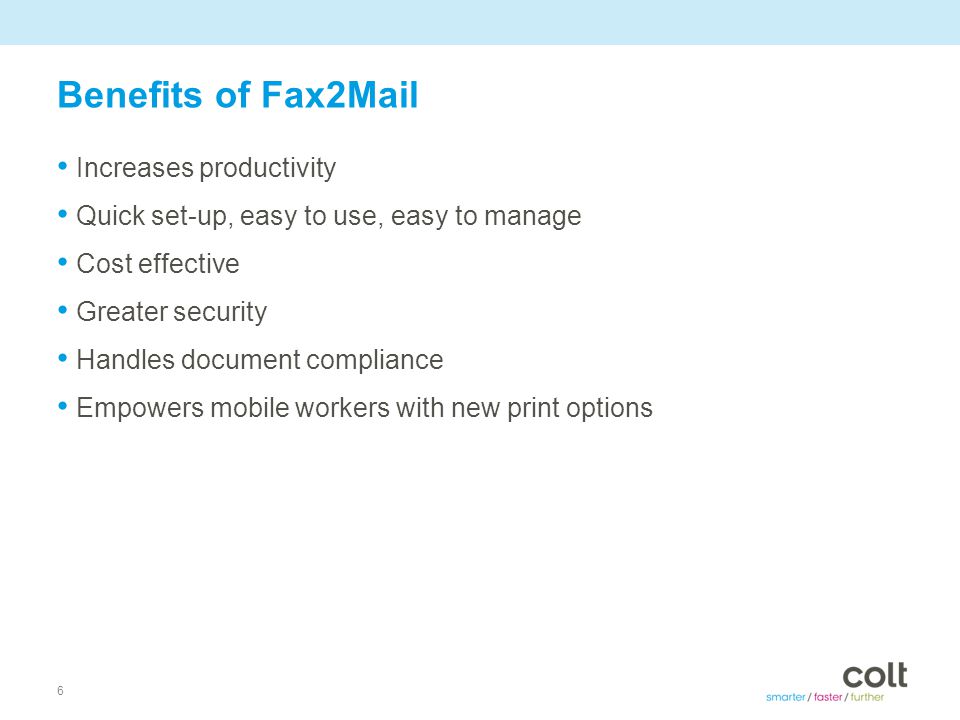 6 Benefits of Fax2Mail Increases productivity Quick set-up, easy to use, easy to manage Cost effective Greater security Handles document compliance Empowers mobile workers with new print options