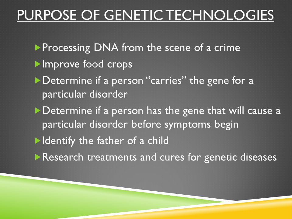 PURPOSE OF GENETIC TECHNOLOGIES  Processing DNA from the scene of a crime  Improve food crops  Determine if a person carries the gene for a particular disorder  Determine if a person has the gene that will cause a particular disorder before symptoms begin  Identify the father of a child  Research treatments and cures for genetic diseases
