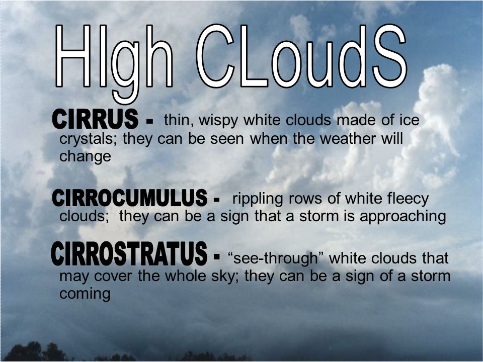 thin, wispy white clouds made of ice crystals; they can be seen when the weather will change rippling rows of white fleecy clouds; they can be a sign that a storm is approaching see-through white clouds that may cover the whole sky; they can be a sign of a storm coming