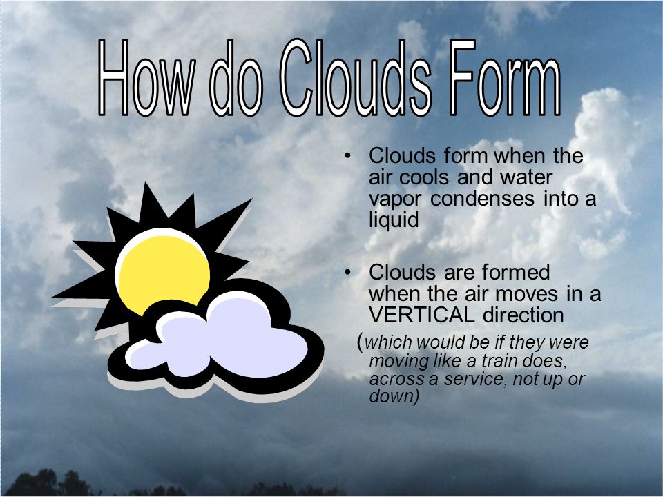 Clouds form when the air cools and water vapor condenses into a liquid Clouds are formed when the air moves in a VERTICAL direction ( which would be if they were moving like a train does, across a service, not up or down)