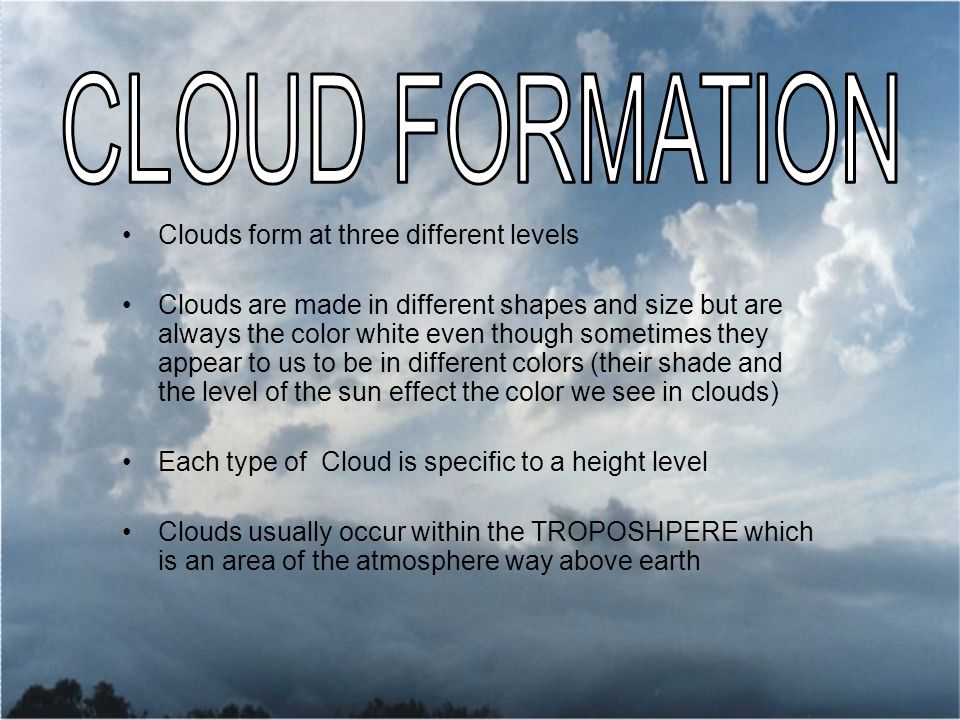 Clouds form at three different levels Clouds are made in different shapes and size but are always the color white even though sometimes they appear to us to be in different colors (their shade and the level of the sun effect the color we see in clouds) Each type of Cloud is specific to a height level Clouds usually occur within the TROPOSHPERE which is an area of the atmosphere way above earth