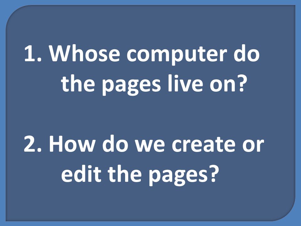 1. Whose computer do the pages live on 2. How do we create or edit the pages