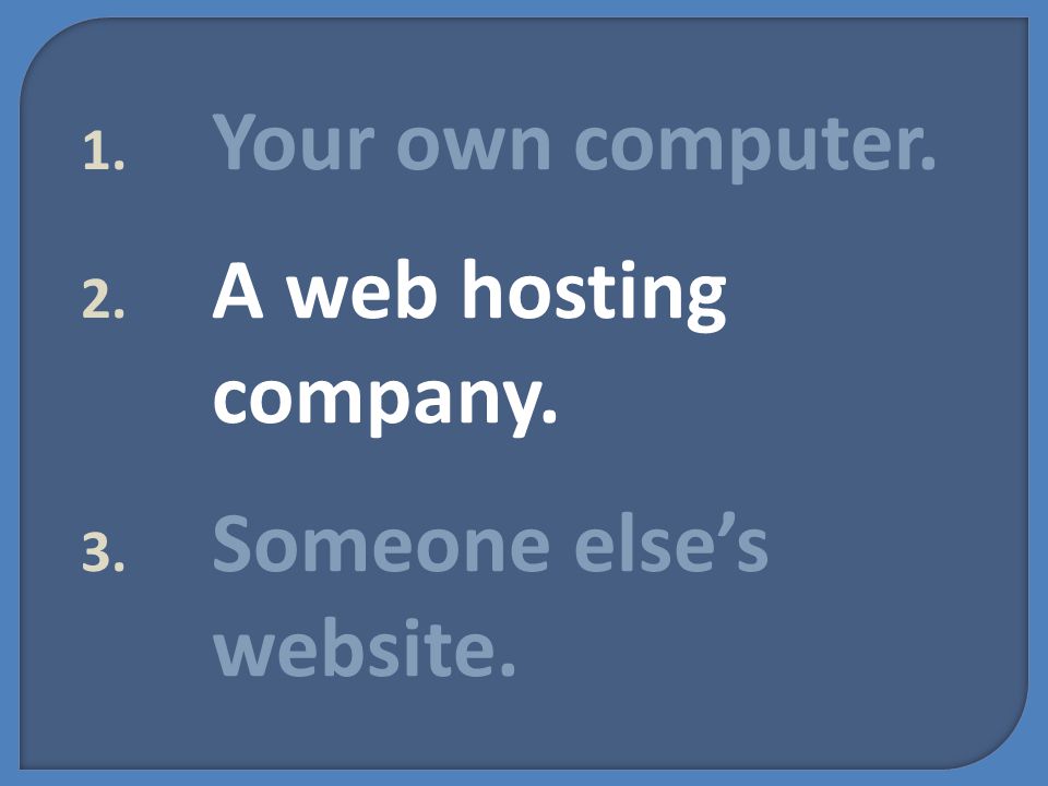 1. Your own computer. 2. A web hosting company. 3. Someone else’s website.