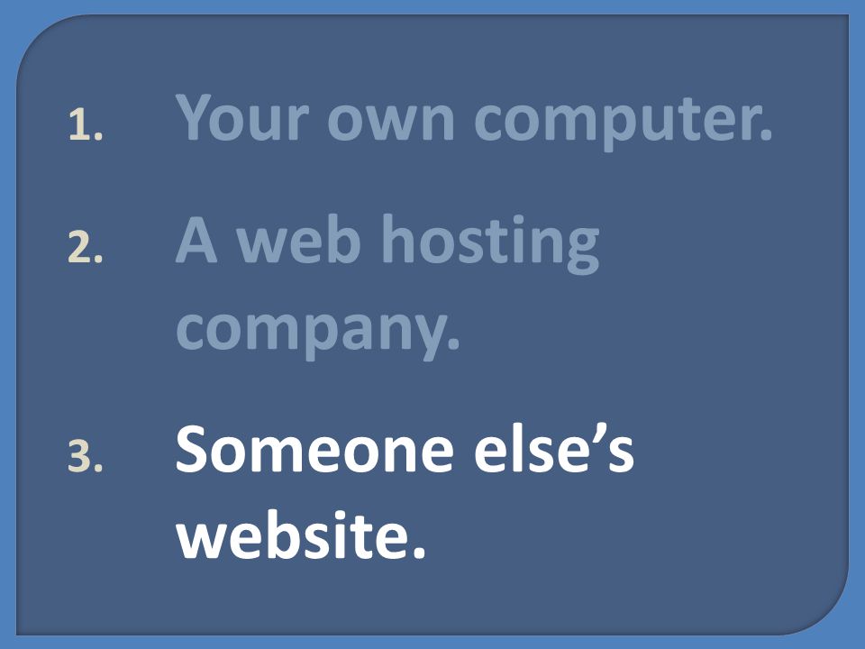 1. Your own computer. 2. A web hosting company. 3. Someone else’s website.