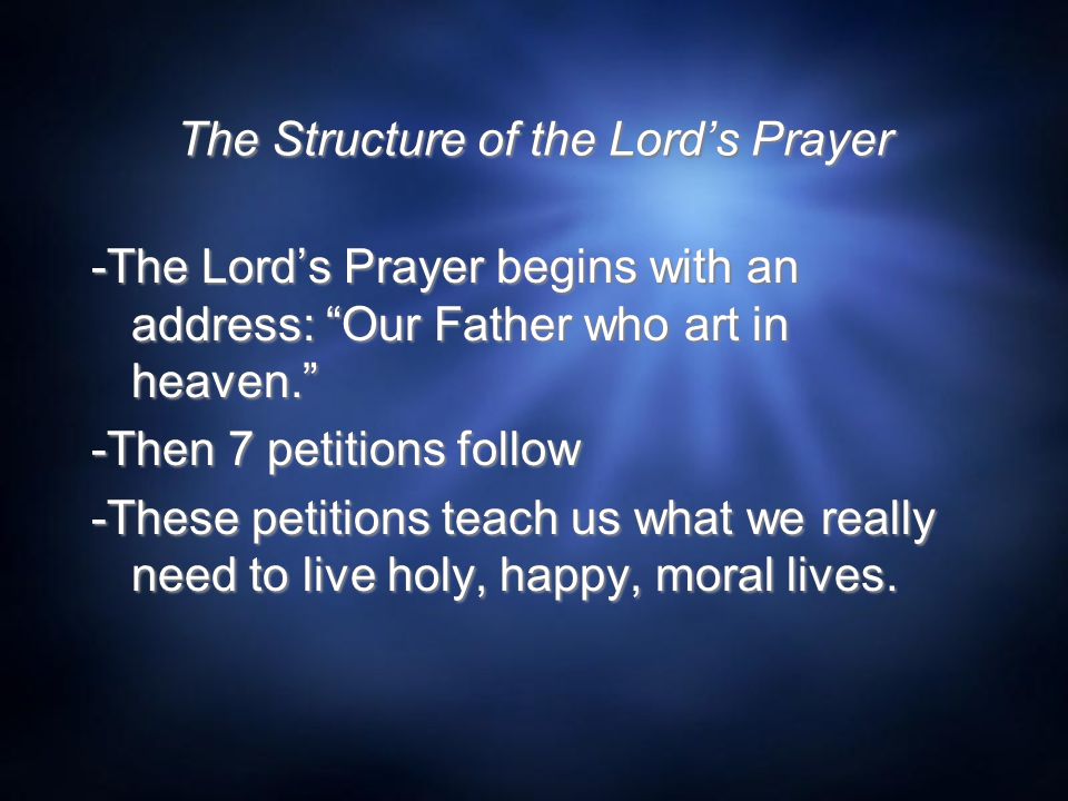 The Structure of the Lord’s Prayer -The Lord’s Prayer begins with an address: Our Father who art in heaven. -Then 7 petitions follow -These petitions teach us what we really need to live holy, happy, moral lives.