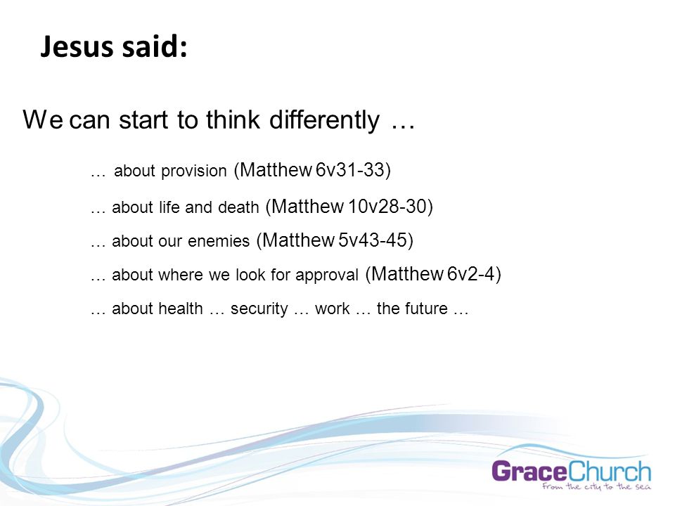 Jesus said: We can start to think differently … … about provision (Matthew 6v31-33) … about life and death (Matthew 10v28-30) … about our enemies (Matthew 5v43-45) … about where we look for approval (Matthew 6v2-4) … about health … security … work … the future …