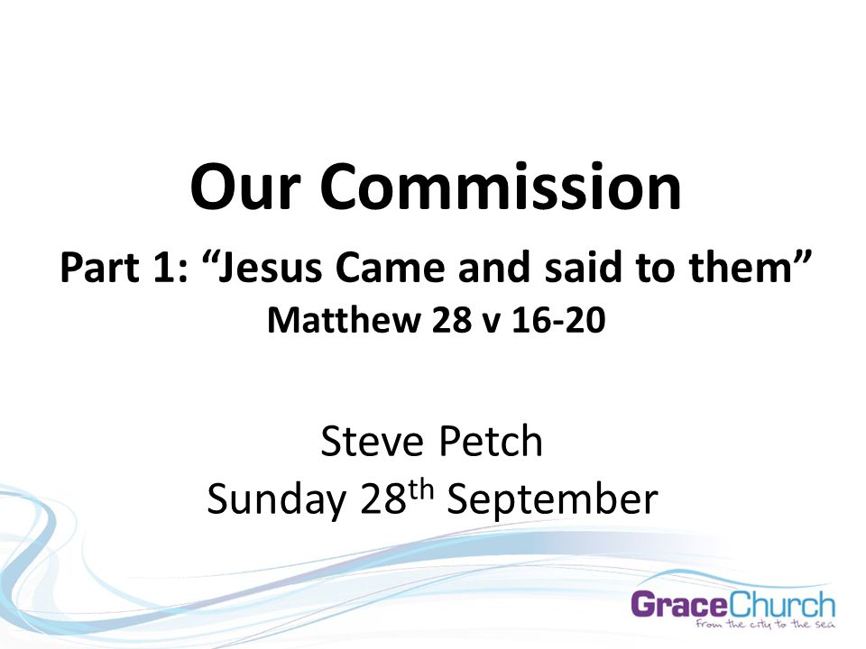 Steve Petch Sunday 28 th September Our Commission Part 1: Jesus Came and said to them Matthew 28 v 16-20