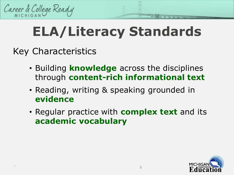 ELA/Literacy Standards Key Characteristics Building knowledge across the disciplines through content-rich informational text Reading, writing & speaking grounded in evidence Regular practice with complex text and its academic vocabulary * 9