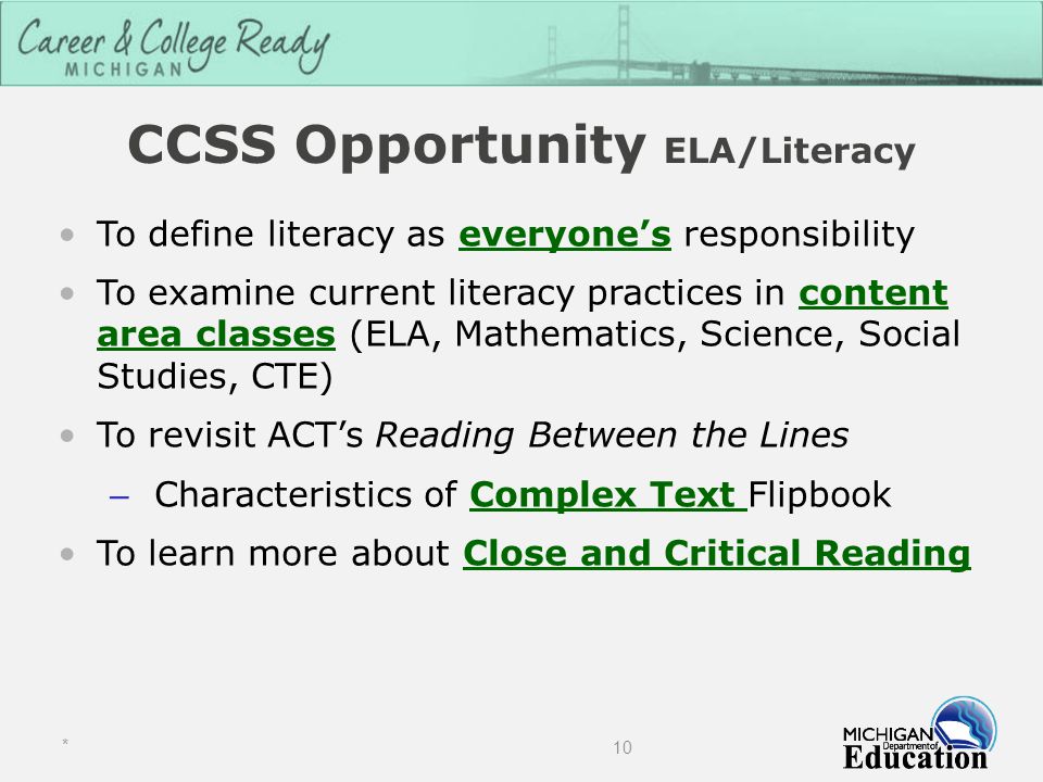CCSS Opportunity ELA/Literacy To define literacy as everyone’s responsibility To examine current literacy practices in content area classes (ELA, Mathematics, Science, Social Studies, CTE) To revisit ACT’s Reading Between the Lines – Characteristics of Complex Text Flipbook To learn more about Close and Critical Reading * 10