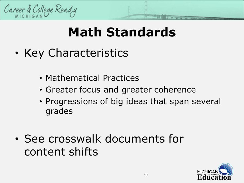 Math Standards Key Characteristics Mathematical Practices Greater focus and greater coherence Progressions of big ideas that span several grades See crosswalk documents for content shifts 12