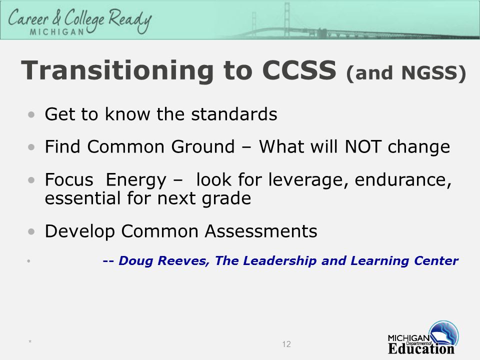 Transitioning to CCSS (and NGSS) Get to know the standards Find Common Ground – What will NOT change Focus Energy – look for leverage, endurance, essential for next grade Develop Common Assessments -- Doug Reeves, The Leadership and Learning Center * 12