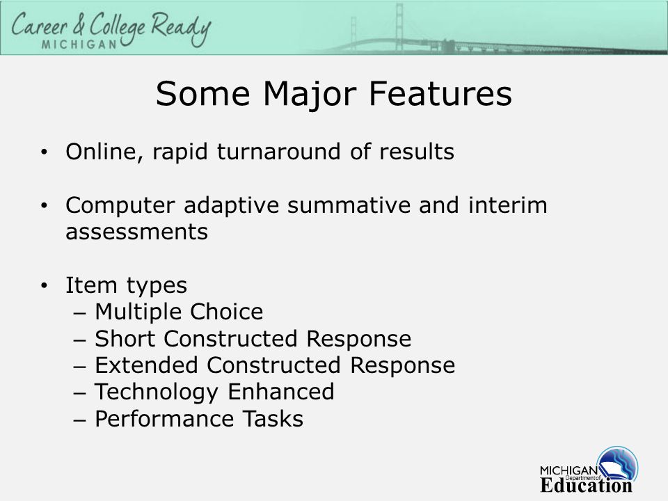 Some Major Features Online, rapid turnaround of results Computer adaptive summative and interim assessments Item types – Multiple Choice – Short Constructed Response – Extended Constructed Response – Technology Enhanced – Performance Tasks