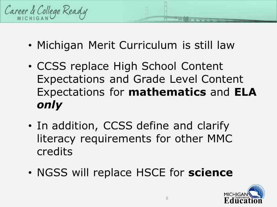 Michigan Merit Curriculum is still law CCSS replace High School Content Expectations and Grade Level Content Expectations for mathematics and ELA only In addition, CCSS define and clarify literacy requirements for other MMC credits NGSS will replace HSCE for science 6