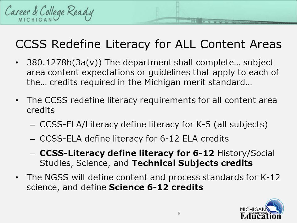 CCSS Redefine Literacy for ALL Content Areas b(3a(v)) The department shall complete… subject area content expectations or guidelines that apply to each of the… credits required in the Michigan merit standard… The CCSS redefine literacy requirements for all content area credits – CCSS-ELA/Literacy define literacy for K-5 (all subjects) – CCSS-ELA define literacy for 6-12 ELA credits – CCSS-Literacy define literacy for 6-12 History/Social Studies, Science, and Technical Subjects credits The NGSS will define content and process standards for K-12 science, and define Science 6-12 credits 8