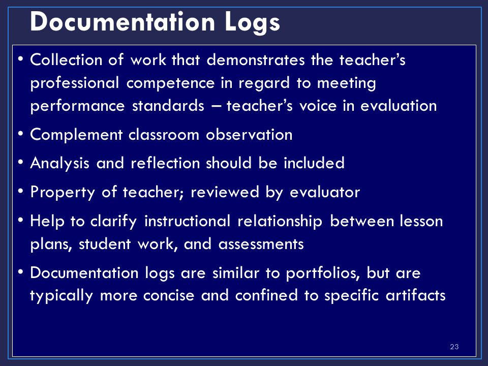 Documentation Logs Collection of work that demonstrates the teacher’s professional competence in regard to meeting performance standards – teacher’s voice in evaluation Complement classroom observation Analysis and reflection should be included Property of teacher; reviewed by evaluator Help to clarify instructional relationship between lesson plans, student work, and assessments Documentation logs are similar to portfolios, but are typically more concise and confined to specific artifacts 23