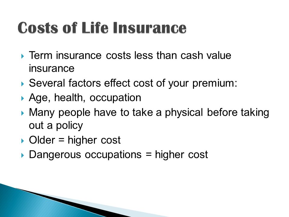 Term insurance costs less than cash value insurance  Several factors effect cost of your premium:  Age, health, occupation  Many people have to take a physical before taking out a policy  Older = higher cost  Dangerous occupations = higher cost