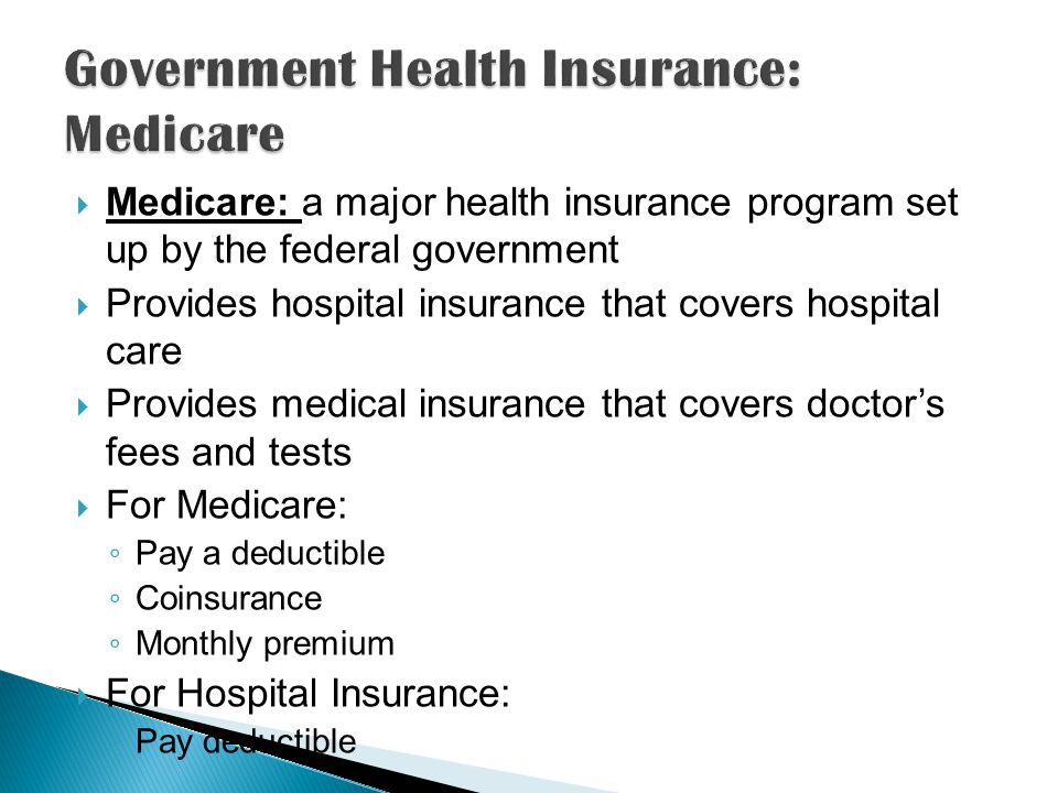  Medicare: a major health insurance program set up by the federal government  Provides hospital insurance that covers hospital care  Provides medical insurance that covers doctor’s fees and tests  For Medicare: ◦ Pay a deductible ◦ Coinsurance ◦ Monthly premium  For Hospital Insurance: ◦ Pay deductible