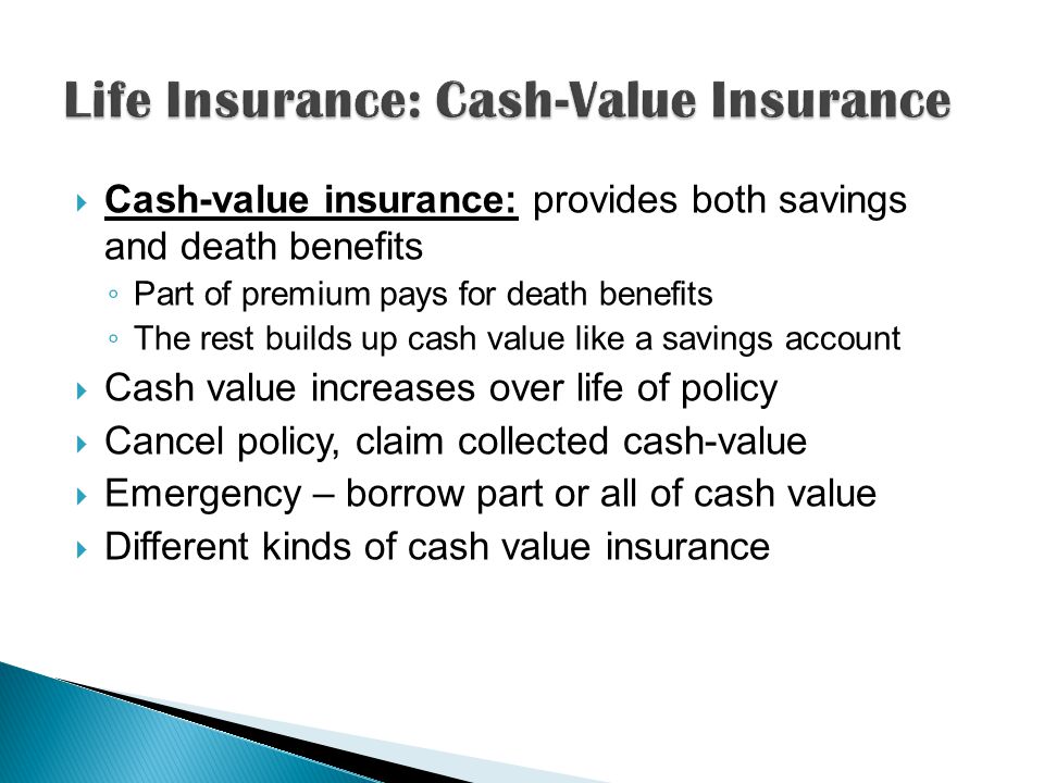  Cash-value insurance: provides both savings and death benefits ◦ Part of premium pays for death benefits ◦ The rest builds up cash value like a savings account  Cash value increases over life of policy  Cancel policy, claim collected cash-value  Emergency – borrow part or all of cash value  Different kinds of cash value insurance