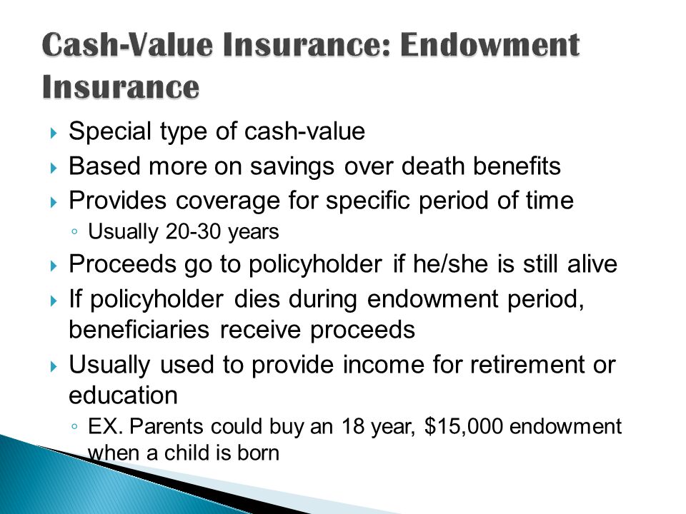  Special type of cash-value  Based more on savings over death benefits  Provides coverage for specific period of time ◦ Usually years  Proceeds go to policyholder if he/she is still alive  If policyholder dies during endowment period, beneficiaries receive proceeds  Usually used to provide income for retirement or education ◦ EX.