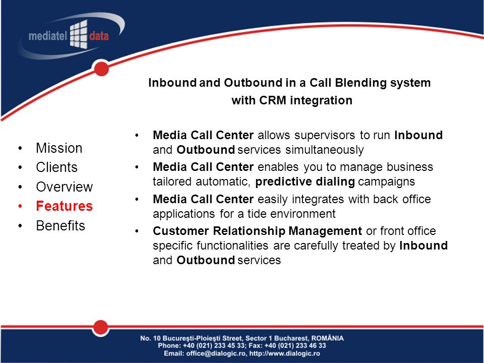 Inbound and Outbound in a Call Blending system with CRM integration Media Call Center allows supervisors to run Inbound and Outbound services simultaneously Media Call Center enables you to manage business tailored automatic, predictive dialing campaigns Media Call Center easily integrates with back office applications for a tide environment Customer Relationship Management or front office specific functionalities are carefully treated by Inbound and Outbound services Mission Clients Overview Features Benefits