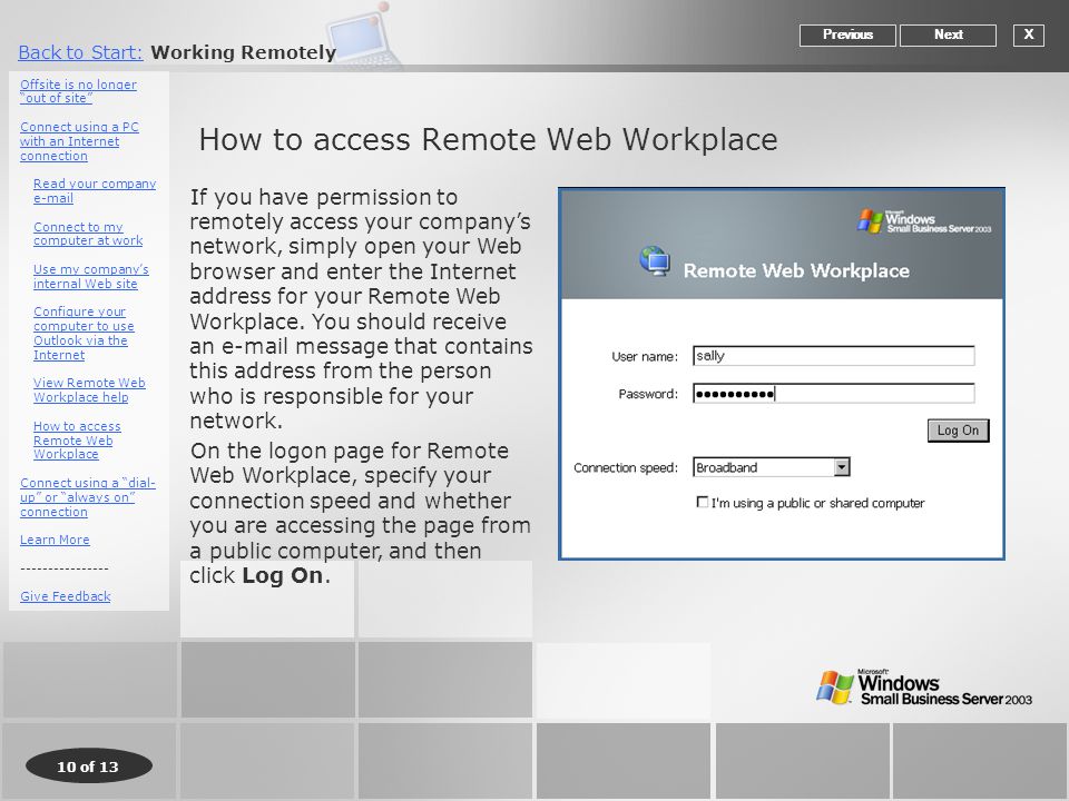 10 of 13 Back to Start:Back to Start: Working Remotely How to access Remote Web Workplace XNextPrevious If you have permission to remotely access your company’s network, simply open your Web browser and enter the Internet address for your Remote Web Workplace.
