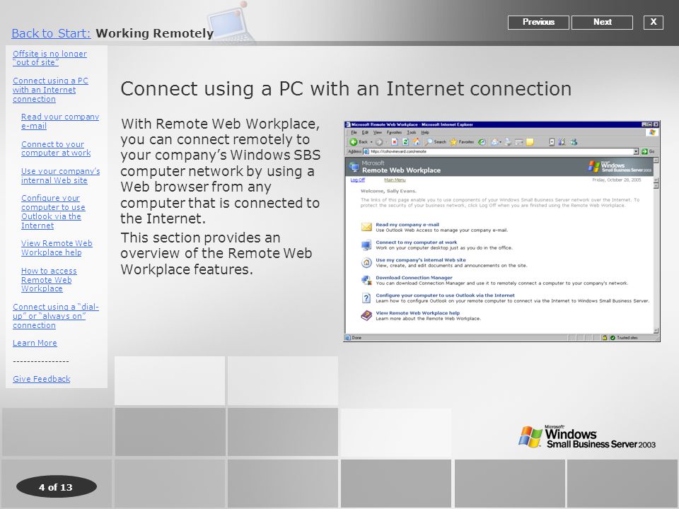 4 of 13 Back to Start:Back to Start: Working Remotely Connect using a PC with an Internet connection With Remote Web Workplace, you can connect remotely to your company’s Windows SBS computer network by using a Web browser from any computer that is connected to the Internet.