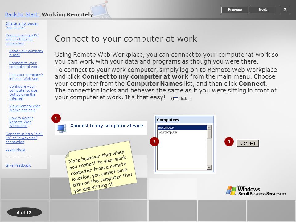 6 of 13 Back to Start:Back to Start: Working Remotely Connect to your computer at work Using Remote Web Workplace, you can connect to your computer at work so you can work with your data and programs as though you were there.
