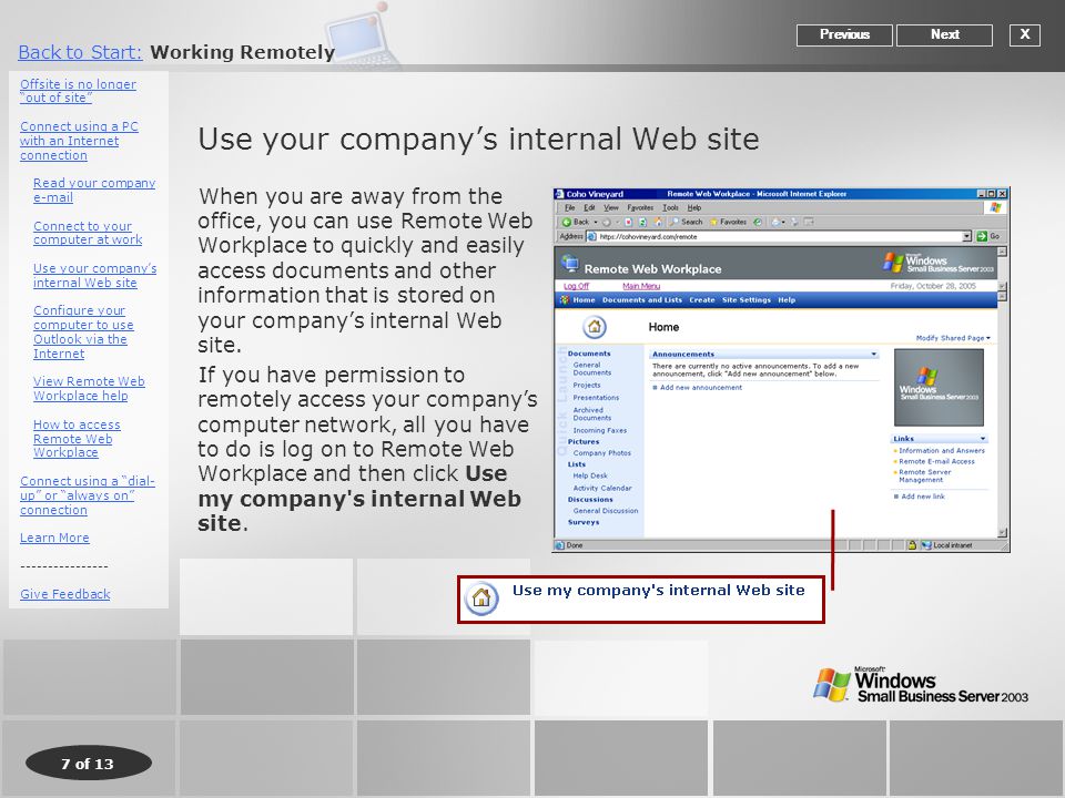 7 of 13 Back to Start:Back to Start: Working Remotely Use your company’s internal Web site When you are away from the office, you can use Remote Web Workplace to quickly and easily access documents and other information that is stored on your company’s internal Web site.