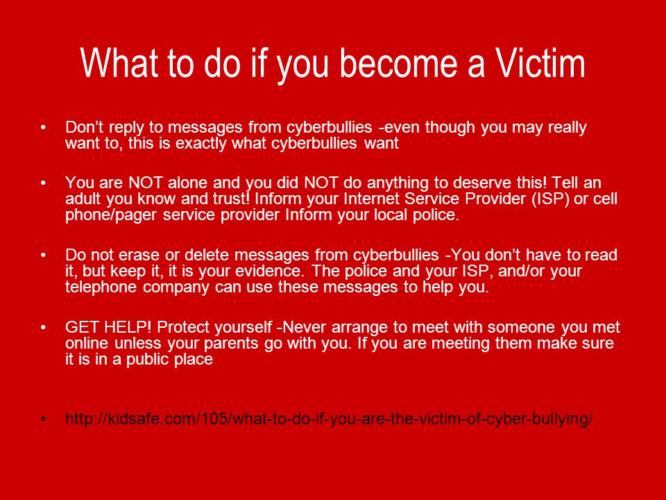 What to do if you become a Victim Don’t reply to messages from cyberbullies -even though you may really want to, this is exactly what cyberbullies want You are NOT alone and you did NOT do anything to deserve this.