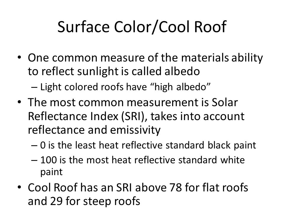 Surface Color/Cool Roof One common measure of the materials ability to reflect sunlight is called albedo – Light colored roofs have high albedo The most common measurement is Solar Reflectance Index (SRI), takes into account reflectance and emissivity – 0 is the least heat reflective standard black paint – 100 is the most heat reflective standard white paint Cool Roof has an SRI above 78 for flat roofs and 29 for steep roofs
