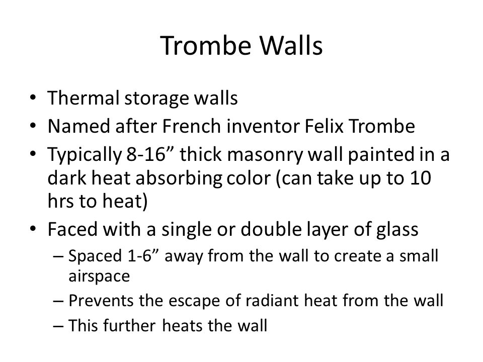 Trombe Walls Thermal storage walls Named after French inventor Felix Trombe Typically 8-16 thick masonry wall painted in a dark heat absorbing color (can take up to 10 hrs to heat) Faced with a single or double layer of glass – Spaced 1-6 away from the wall to create a small airspace – Prevents the escape of radiant heat from the wall – This further heats the wall