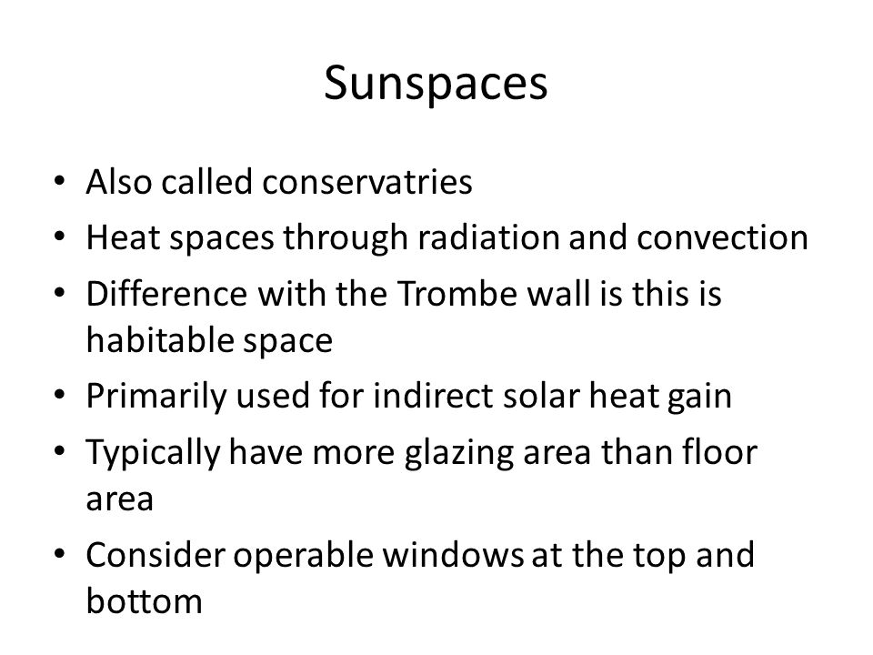 Sunspaces Also called conservatries Heat spaces through radiation and convection Difference with the Trombe wall is this is habitable space Primarily used for indirect solar heat gain Typically have more glazing area than floor area Consider operable windows at the top and bottom