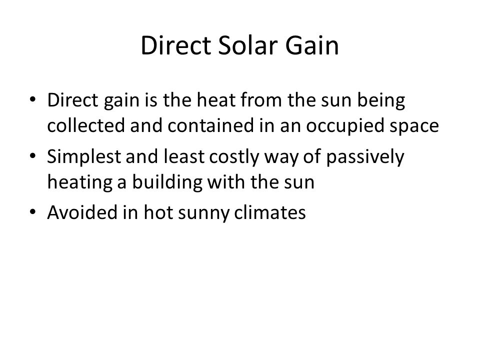 Direct Solar Gain Direct gain is the heat from the sun being collected and contained in an occupied space Simplest and least costly way of passively heating a building with the sun Avoided in hot sunny climates