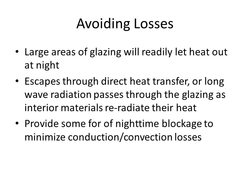 Avoiding Losses Large areas of glazing will readily let heat out at night Escapes through direct heat transfer, or long wave radiation passes through the glazing as interior materials re-radiate their heat Provide some for of nighttime blockage to minimize conduction/convection losses