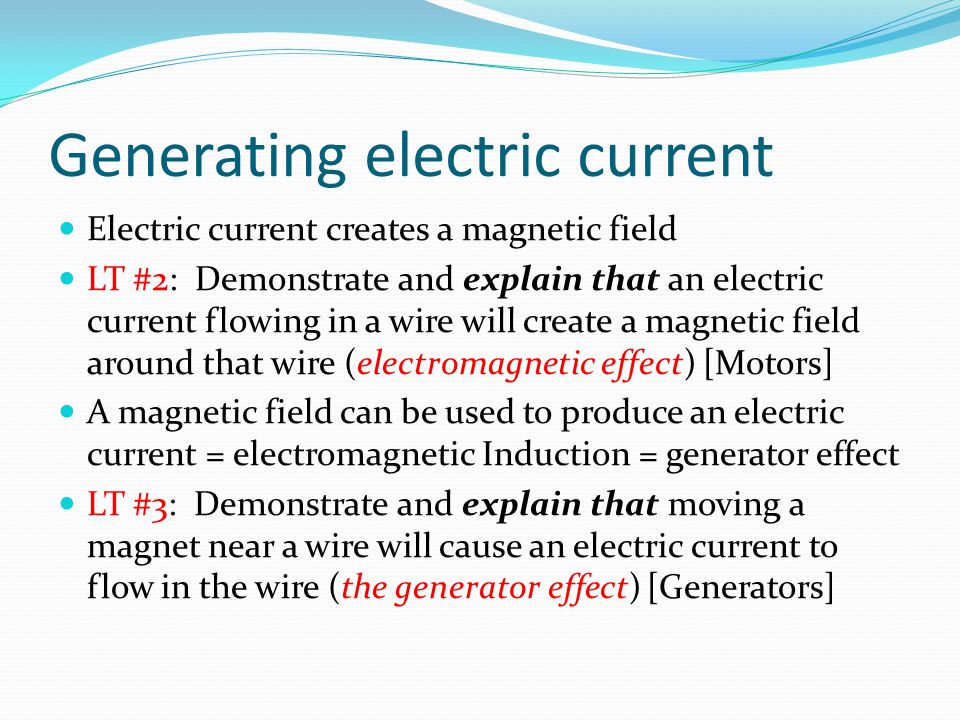Generating electric current Electric current creates a magnetic field LT #2: Demonstrate and explain that an electric current flowing in a wire will create a magnetic field around that wire (electromagnetic effect) [Motors] A magnetic field can be used to produce an electric current = electromagnetic Induction = generator effect LT #3: Demonstrate and explain that moving a magnet near a wire will cause an electric current to flow in the wire (the generator effect) [Generators]