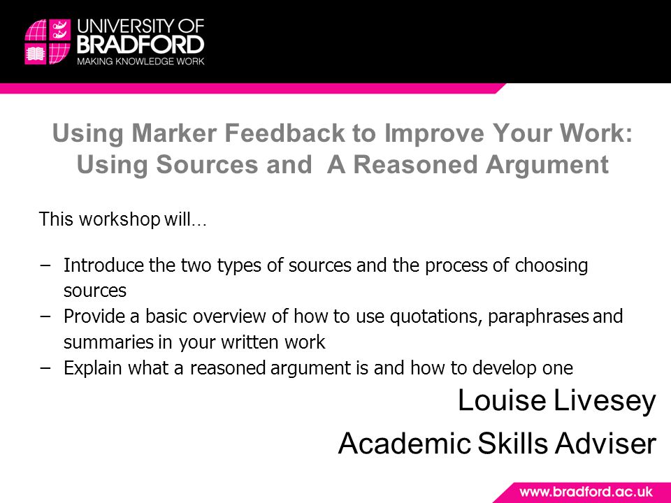 Using Marker Feedback to Improve Your Work: Using Sources and A Reasoned Argument Louise Livesey Academic Skills Adviser This workshop will...