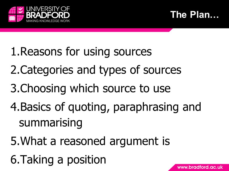 The Plan… 1.Reasons for using sources 2.Categories and types of sources 3.Choosing which source to use 4.Basics of quoting, paraphrasing and summarising 5.What a reasoned argument is 6.Taking a position
