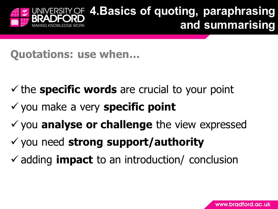 Quotations: use when… the specific words are crucial to your point you make a very specific point you analyse or challenge the view expressed you need strong support/authority adding impact to an introduction/ conclusion 4.Basics of quoting, paraphrasing and summarising