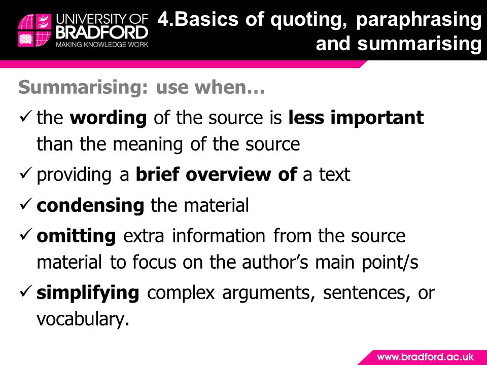 Summarising: use when… the wording of the source is less important than the meaning of the source providing a brief overview of a text condensing the material omitting extra information from the source material to focus on the author’s main point/s simplifying complex arguments, sentences, or vocabulary.