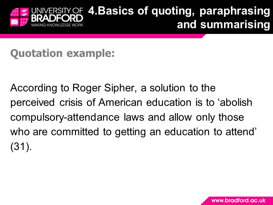Quotation example: According to Roger Sipher, a solution to the perceived crisis of American education is to ‘abolish compulsory-attendance laws and allow only those who are committed to getting an education to attend’ (31).
