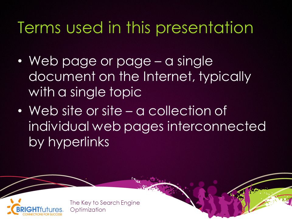 Terms used in this presentation Web page or page – a single document on the Internet, typically with a single topic Web site or site – a collection of individual web pages interconnected by hyperlinks The Key to Search Engine Optimization